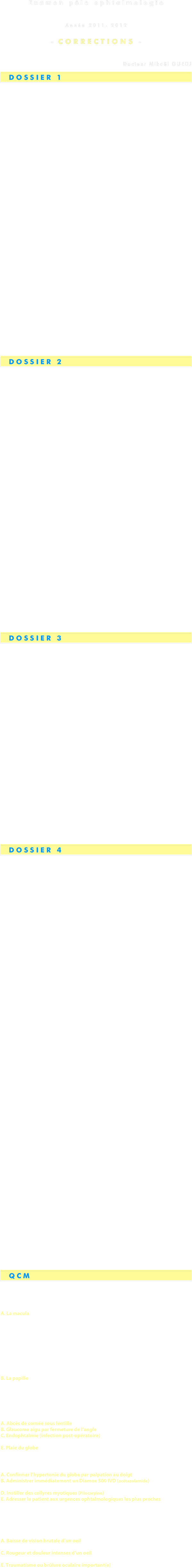 
Examen pôle ophtalmologie
Université Paris Descartes
Année 2011- 2012

- CORRECTIONS -


Docteur Mikaël GUEDJ 

  DOSSIER 1


1. Quelle est l’amétropie de M. G ? Comment la déﬁnissez-vous? 

⦁ Myopie …………………………………………………………………..1 
⦁ Oeil trop long ou trop puissant ou trop convergent……………….. 1 

2. A quelle(s) complication(s) ophtalmologique(s) est il statistiquement plus exposé que les patients emmétropes ? 

⦁ Décollement de rétine rhegmatogène………………………………1 
⦁ Maculopathie (myopie forte dégénérative) 
⦁ Cataracte précoce et GCAO 

3. Pour quelle perspective ophtalmologique l’amétropie de M.G. 
est-elle en revanche bénéﬁque ? 

⦁ Presbytie retardée ……………………………………………………. 1 
   (vision de près préservée bien plus longtemps chez le myope que chez l’emmétrope et chez l’hypermétrope) 

4. Quelle donnée anatomique simple explique que la réfraction retrouvée soit seulement de -2 pour une telle longueur axiale ? 

⦁ Cornée plate ou peu cambrée ou peu puissante…………..……… 1 
   diminuant la puissance d’un oeil trop long, donc trop puissant 

5. Qu’est-ce que l’astigmatisme, vous demande ce patient, pourtant lui-même ophtalmologue de profession ? Par quels types de verres le corriger ? M.G. est-il astigmate ? 

⦁ Cambrure diﬀérente de la cornée selon ses diﬀérents méridiens ... 1 
⦁ Verres cylindriques …………..………………………………………...   1
⦁ Non, car seule une correction sphérique est notée dans sa réfraction….…. 1 

6. Quel est l’examen ophtalmologique à réaliser devant tout enfant se plaignant de céphalées chroniques inexpliquées ? Pourquoi ? 

⦁ Réfraction sous cycloplégique (skiacol, atropine 0,3%)……………... 1 
➭ pour dépister une hypermétropie latente non corrigée ………..…. 1


TOTAL  …………………………………………………………….    10 points



  DOSSIER 2

1. Que recherchez vous en priorité à l’examen clinique ? 

⦁ Examen de l’acuité visuelle, PIO, LAF 
➭ Recherche de plaie du globe (et des paupières)...……………….… 0,5 
➭ Recherche d’hypertonie oculaire ..………………………………… 0,5 
⦁ Examen oculo-moteur 
➭ Recherche de fracture du plancher orbitaire gauche ..………….. 0,5 

2. Décrivez les images. A ce stade, quel est votre diagnostic complet ? 

⦁ TDM du massif facial (ou scanner orbitaire)  ………………………… 0,5 
➭ Fracture du plancher orbitaire gauche ..…………………………….1 
     avec incarcération du droit inférieur gauche ..……………………...1 
➭ Fracture de la paroi interne de l’orbite gauche…………………...0,5 

4. Quelle est votre prise en charge thérapeutique immédiate aux urgences et à court terme ? 

⦁ Débuter un traitement hypotonisant local ………………….……  0,5 
   par β-bloquants + IAC par exemple 
⦁ Traitement anti-inflammatoire local par corticoïdes topiques….0,5 
⦁ Patient laissé à jeun…………………………..………………………..0,5 
⦁ Ne pas se moucher………………………..…………………………..0,5 
⦁ Antibiothérapie générale type Augmentin®, antalgiques……………0,5 
⦁ Traitement chirurgical de la fracture du plancher en urgence...……1 
➭ libération du droit inférieur 
➭ réfection du plancher orbitaire (plaque vissée) 

5. Comment compléter votre examen ophtalmologique sur place? 
Que devez-vous impérativement rechercher ? 

⦁ Recherche d’hémorragie intra-vitréenne   …………………………..  0,5 
⦁ Recherche de déchirure rétinienne périphérique …………………   0,5
   de décollement de rétine post-traumatique ………………………   0,5 
   d’oedème rétinien contusif…………………………………………     0.5 


TOTAL  …………………………………………………………….    10 points




  DOSSIER 3


1. Quel traitement proposer à Mme W., désireuse de mieux voir ? 

⦁ Traitement chirurgical………………………………………………...1 
➭ Extraction extra-capsulaire du cristallin par phakoémulsification ..1 
➭ Mise en place d’implant de chambre postérieure (ICP) ………….....1 

2. Quel(s) examen(s) pré-thérapeutique(s) demandez-vous à 
    cette patiente? 

⦁ Calcul de la puissance de l’implant………………………………..….1 
➭ Kératométrie ……………………………………………………...…...1 
➭ Calcul de la longueur axiale ou biométrie  ….……………….……..1 

3. Que lui répondez-vous ? Pourquoi ? 

⦁ Non ……………………………………………………………………... 1 
⦁ Risques de récupération partielle lorsque la macula est, comme ici, 
   altérée en pré-opératoire (DMLA sèche)………………………………..1 

4. Quel est le diagnostic le plus probable? 
    Quel est le traitement indiqué à ce stade? 

⦁ DMLA humide ou exsudative ou compliquée ou néovasculaire…1 
⦁ Injections intra-vitréennes d’anti-VEGF (ou anti-facteurs de 
  croissance angiogéniques)……………………………………..……..1 


TOTAL …………………………………………………………….  10 points



  DOSSIER 4


1. Quel est l’examen complémentaire à demander (une seule réponse) ? 

⦁ CRP ……………………………………………………………………...1 
(beaucoup plus sensible et spécifique que la VS, dont l’élévation comporte 
beaucoup trop de faux positifs  ➭  CRP à demander en 1ere intention aujourd’hui) 
(si VS comme seule réponse………………………………………..... 0,5 pts) 

2. Quel est le diagnostic fortement suspecté ? 

⦁ Maladie de Horton……………………………………………………...1 
   avec pseudo-polyarthrite rhizomélique………………………………0,5 

3. Que demander maitenant pour une certitude diagnostique? 
    Qu’en attendez-vous? 

⦁ Biopsie d’artère temporale……………………………………………1 
   du côté où l’artère est la plus indurée à la palpation 
   avec examen anatomopathologique complet du bloc prélevé (≥2 à 3 cm) 
➭ recherche de panartérite giganto-cellulaire segmentaire et focale..0,5 

4. Quel est votre diagnostic ophtalmologique ? Pourquoi ? 

⦁ Névrite optique ischémique antérieure aiguë (NOIAA) ……………1    
   gauche 
   compliquant une maladie de Horton 
   avec scotome altitudinal (inférieur) sur le champ visuel gauche………..1 

5. Quels sont les principes du traitement à mettre en route ?

⦁ Hospitalisation en urgence…………………………………………..1 
➭ CORTICOTHERAPIE EN URGENCE…………………………………2 
en bolus car atteinte ophtalmique sévère et risque de cécité………..1 
Solumédrol 1g/j IVD pour 3 jours 
puis relais per os : Prednisone 1 mg/kg/j 
et mesures associées 


Après quelques jours, l’acuité visuelle et le champ visuel de Françoise S. ne s’améliorent pas. Pourtant, elle semble être anormalement agitée et enjouée. Son mari vous explique qu’elle a acheté deux Jaguar X-type, une nouvelle garde-robe complète, des cadeaux à tous ses amis, et qu’elle ne dort presque plus. Aux examens de contrôle, son débit verbal est très rapide et presque incompréhensible, elle vous appelle “doc” ou “ma vieille”, et fait de l’oeil à votre jeune assistant, un externe timoré. 
Vous décidez donc de l’adresser à une de vos collègues psychiatre hospitalière. 

6. Quel est le diagnostic de la psychiatre ? Justifiez. 
7. Quel est le traitement à mettre en route? Modifiez-vous le 
traitement actuel? 

Après stabilisation cet épisode aigu, la situation se normalise doucement. Françoise S. revient de ses excès. Les mois passent. Son mari vous contacte alors car elle se sent très triste, conduit son automobile à grande vitesse et sans ceinture de sécurité. “Tout fout 
l’camp” répète-t-elle à  l’envi. Elle ne dort pas beaucoup, mais cette fois 
est toujours épuisée. Elle a perdu 4 kg et ne s’alimente presque plus. 

8. Quels sont les 2 diagnostics à évoquer ? 

9. Quel examen biologique demandez-vous impérativement? 

Cet examen revient normal, ce qui vous permet d’éliminer l’une des deux hypothèses de la question 8. 

10. Quel est alors le diagnostic complet retenu pour Mme S. ? Comment le traiter ?




  QCM


1. Quelle est la partie de la rétine la plus importante pour l’acuité visuelle (vision centrale) ? 

A. La macula 
B. La papille 
C. La périphérie rétinienne 
D. La cornée 
E. Le cristallin 

2. Quelle est la partie de la rétine la plus importante pour le champ visuel (vision périphérique) ? 

A. La macula 
B. La papille 
C. La périphérie rétinienne 
D. La cornée 
E. Le cristallin 

3. Parmi ces propositions, lesquelles sont de vraies urgences ophtalmologiques ? 

A. Abcès de cornée sous lentille 
B. Glaucome aigu par fermeture de l’angle 
C. Endophtalmie (infection post-opératoire) 
D. Conjonctivite 
E. Plaie du globe 

4. Que faire en cas de suspicion de glaucome aigu par fermeture de l’angle ? 

A. Confirmer l’hypertonie du globe par palpation au doigt 
B. Administrer immédiatement un Diamox 500 IVD (acétazolamide) 
C. Instiller des collyres mydriatiques (Atropine)
D. Instiller des collyres myotiques (Pilocarpine) 
E. Adresser le patient aux urgences ophtalmologiques les plus proches 


5. Quels sont les symptômes devant faire adresser un patient en urgence en ophtalmologie? 

A. Baisse de vision brutale d’un oeil 
B. Baisse de vision progressive des deux yeux 
C. Rougeur et douleur intenses d’un oeil 
D. Rougeur modérée et sécrétions sales des deux yeux 
E. Traumatisme ou brûlure oculaire important(e)
